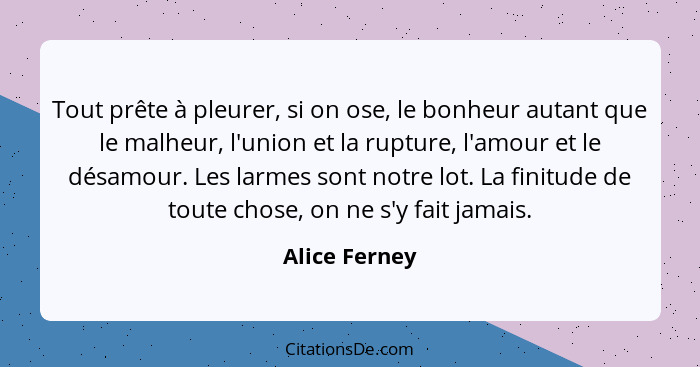 Tout prête à pleurer, si on ose, le bonheur autant que le malheur, l'union et la rupture, l'amour et le désamour. Les larmes sont notre... - Alice Ferney