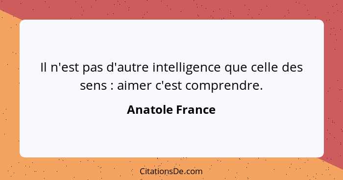 Il n'est pas d'autre intelligence que celle des sens : aimer c'est comprendre.... - Anatole France
