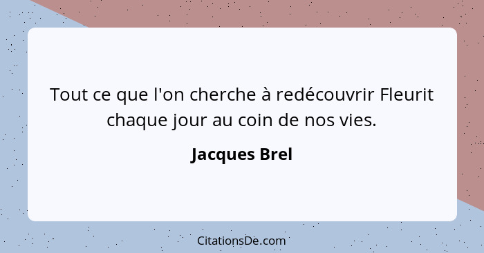 Tout ce que l'on cherche à redécouvrir Fleurit chaque jour au coin de nos vies.... - Jacques Brel