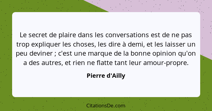 Le secret de plaire dans les conversations est de ne pas trop expliquer les choses, les dire à demi, et les laisser un peu devine... - Pierre d'Ailly