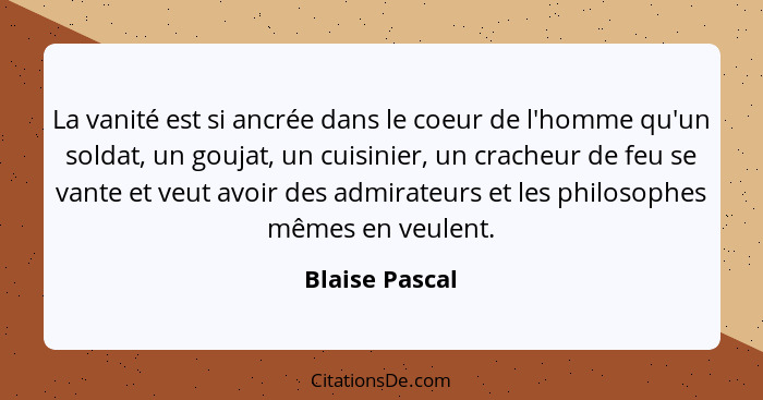 La vanité est si ancrée dans le coeur de l'homme qu'un soldat, un goujat, un cuisinier, un cracheur de feu se vante et veut avoir des... - Blaise Pascal