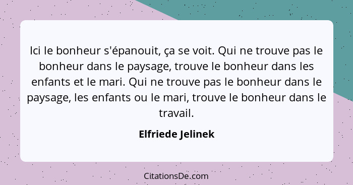 Ici le bonheur s'épanouit, ça se voit. Qui ne trouve pas le bonheur dans le paysage, trouve le bonheur dans les enfants et le mari.... - Elfriede Jelinek