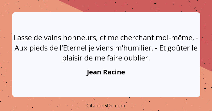 Lasse de vains honneurs, et me cherchant moi-même, - Aux pieds de l'Eternel je viens m'humilier, - Et goûter le plaisir de me faire oubl... - Jean Racine