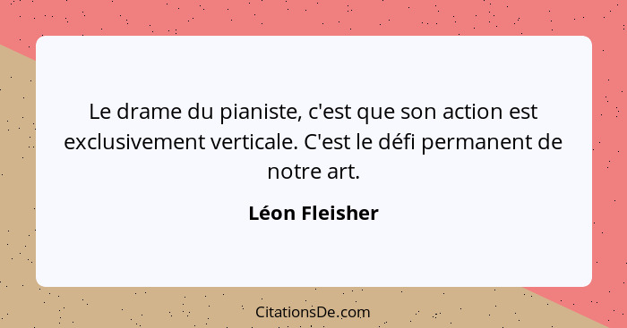 Le drame du pianiste, c'est que son action est exclusivement verticale. C'est le défi permanent de notre art.... - Léon Fleisher