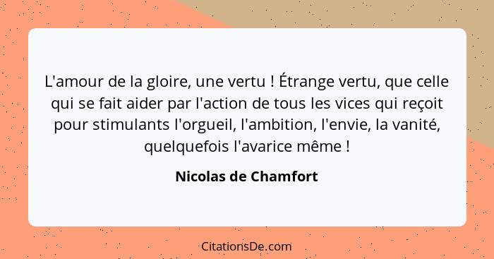 L'amour de la gloire, une vertu ! Étrange vertu, que celle qui se fait aider par l'action de tous les vices qui reçoit pour... - Nicolas de Chamfort