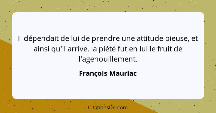 Il dépendait de lui de prendre une attitude pieuse, et ainsi qu'il arrive, la piété fut en lui le fruit de l'agenouillement.... - François Mauriac