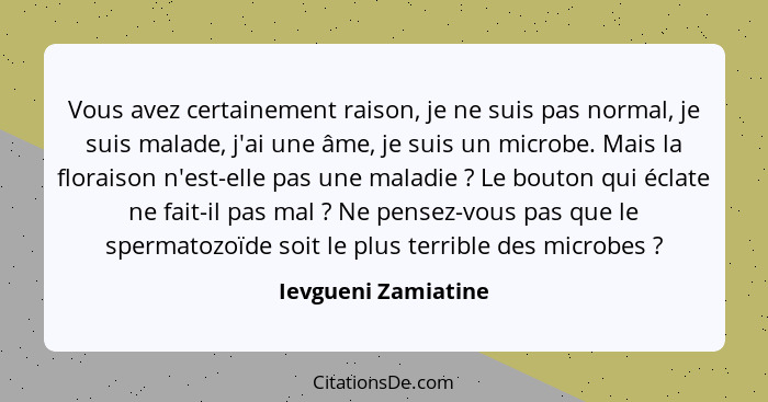 Vous avez certainement raison, je ne suis pas normal, je suis malade, j'ai une âme, je suis un microbe. Mais la floraison n'est-e... - Ievgueni Zamiatine