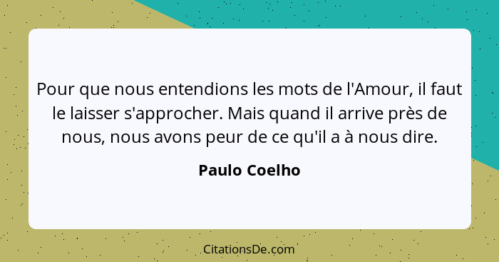 Pour que nous entendions les mots de l'Amour, il faut le laisser s'approcher. Mais quand il arrive près de nous, nous avons peur de ce... - Paulo Coelho