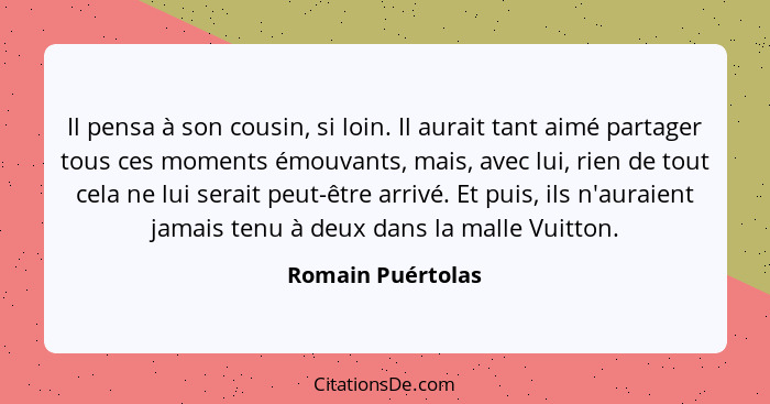 Il pensa à son cousin, si loin. Il aurait tant aimé partager tous ces moments émouvants, mais, avec lui, rien de tout cela ne lui s... - Romain Puértolas