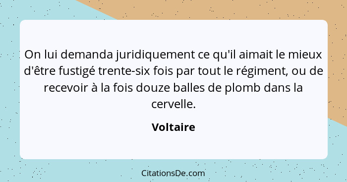 On lui demanda juridiquement ce qu'il aimait le mieux d'être fustigé trente-six fois par tout le régiment, ou de recevoir à la fois douze b... - Voltaire