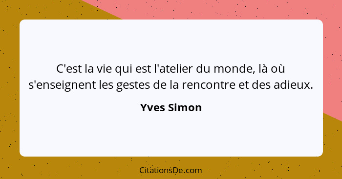 C'est la vie qui est l'atelier du monde, là où s'enseignent les gestes de la rencontre et des adieux.... - Yves Simon