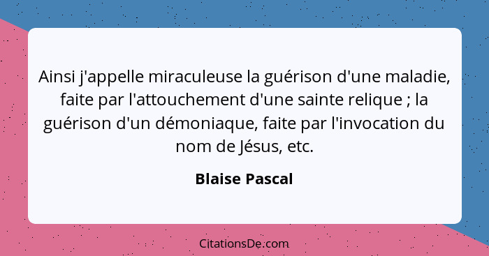 Ainsi j'appelle miraculeuse la guérison d'une maladie, faite par l'attouchement d'une sainte relique ; la guérison d'un démoniaqu... - Blaise Pascal