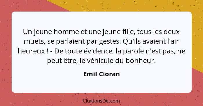 Un jeune homme et une jeune fille, tous les deux muets, se parlaient par gestes. Qu'ils avaient l'air heureux ! - De toute évidence... - Emil Cioran