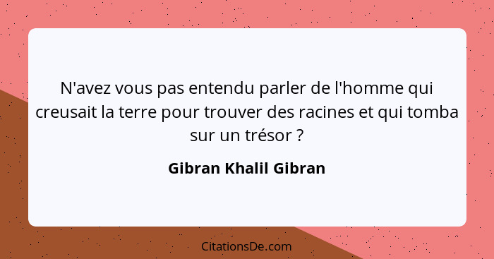 N'avez vous pas entendu parler de l'homme qui creusait la terre pour trouver des racines et qui tomba sur un trésor ?... - Gibran Khalil Gibran