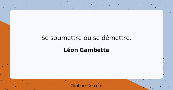 Se soumettre ou se démettre.... - Léon Gambetta