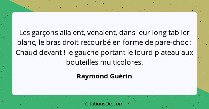 Les garçons allaient, venaient, dans leur long tablier blanc, le bras droit recourbé en forme de pare-choc : Chaud devant !... - Raymond Guérin