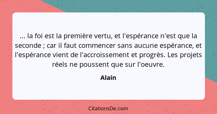 ... la foi est la première vertu, et l'espérance n'est que la seconde ; car il faut commencer sans aucune espérance, et l'espérance vient... - Alain