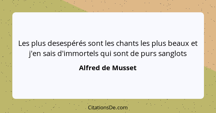 Les plus desespérés sont les chants les plus beaux et j'en sais d'immortels qui sont de purs sanglots... - Alfred de Musset