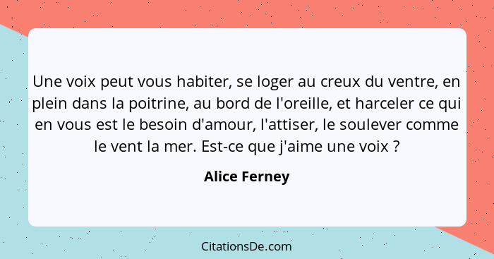 Une voix peut vous habiter, se loger au creux du ventre, en plein dans la poitrine, au bord de l'oreille, et harceler ce qui en vous es... - Alice Ferney