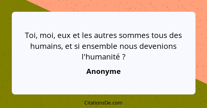 Toi, moi, eux et les autres sommes tous des humains, et si ensemble nous devenions l'humanité ?... - Anonyme