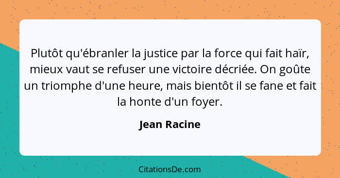 Plutôt qu'ébranler la justice par la force qui fait haïr, mieux vaut se refuser une victoire décriée. On goûte un triomphe d'une heure,... - Jean Racine