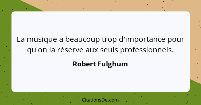 La musique a beaucoup trop d'importance pour qu'on la réserve aux seuls professionnels.... - Robert Fulghum