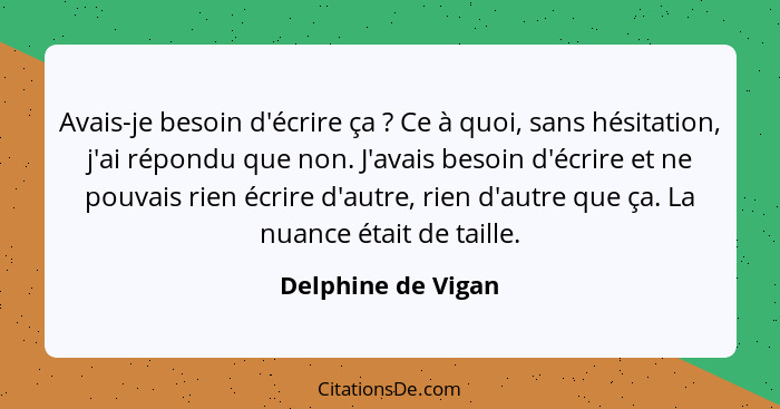 Avais-je besoin d'écrire ça ? Ce à quoi, sans hésitation, j'ai répondu que non. J'avais besoin d'écrire et ne pouvais rien éc... - Delphine de Vigan