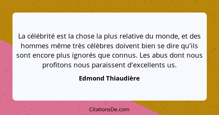 La célébrité est la chose la plus relative du monde, et des hommes même très célèbres doivent bien se dire qu'ils sont encore plus... - Edmond Thiaudière