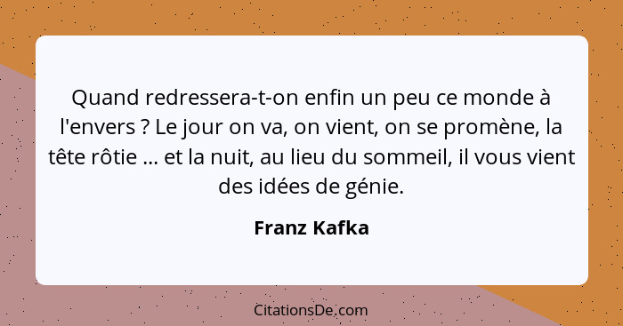 Quand redressera-t-on enfin un peu ce monde à l'envers ? Le jour on va, on vient, on se promène, la tête rôtie ... et la nuit, au l... - Franz Kafka