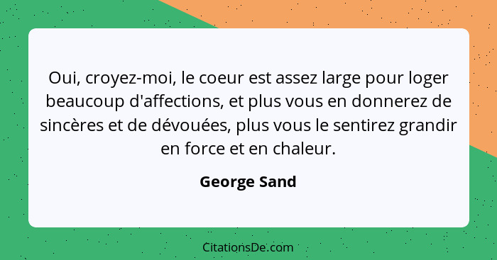 Oui, croyez-moi, le coeur est assez large pour loger beaucoup d'affections, et plus vous en donnerez de sincères et de dévouées, plus vo... - George Sand