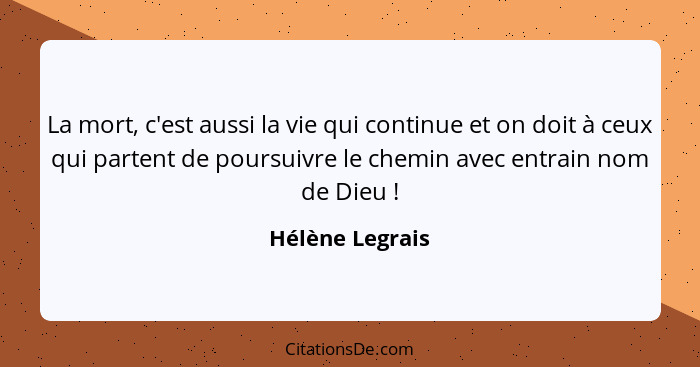 La mort, c'est aussi la vie qui continue et on doit à ceux qui partent de poursuivre le chemin avec entrain nom de Dieu !... - Hélène Legrais