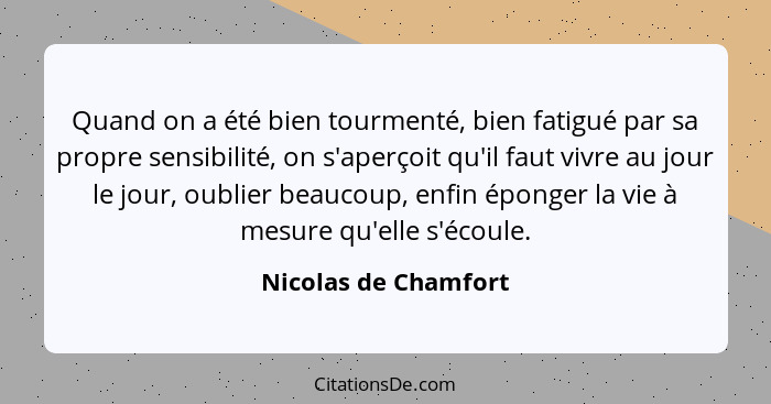 Quand on a été bien tourmenté, bien fatigué par sa propre sensibilité, on s'aperçoit qu'il faut vivre au jour le jour, oublier b... - Nicolas de Chamfort