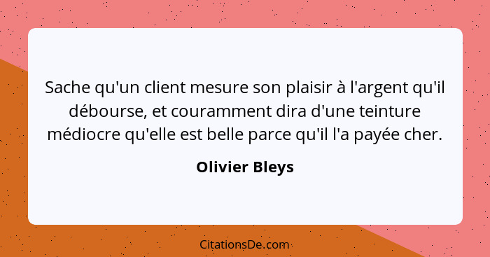 Sache qu'un client mesure son plaisir à l'argent qu'il débourse, et couramment dira d'une teinture médiocre qu'elle est belle parce qu... - Olivier Bleys