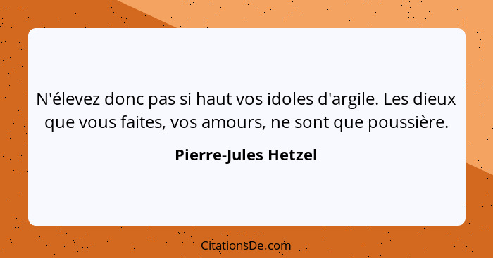 N'élevez donc pas si haut vos idoles d'argile. Les dieux que vous faites, vos amours, ne sont que poussière.... - Pierre-Jules Hetzel