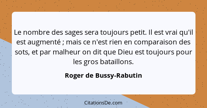 Le nombre des sages sera toujours petit. Il est vrai qu'il est augmenté ; mais ce n'est rien en comparaison des sots, et... - Roger de Bussy-Rabutin