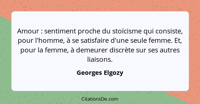 Amour : sentiment proche du stoïcisme qui consiste, pour l'homme, à se satisfaire d'une seule femme. Et, pour la femme, à demeur... - Georges Elgozy