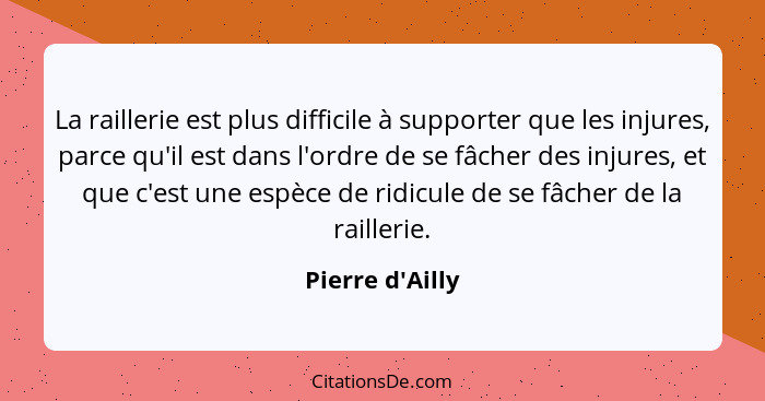 La raillerie est plus difficile à supporter que les injures, parce qu'il est dans l'ordre de se fâcher des injures, et que c'est... - Pierre d'Ailly