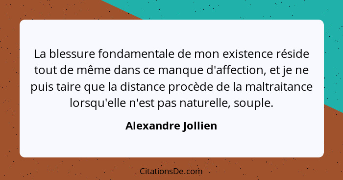 La blessure fondamentale de mon existence réside tout de même dans ce manque d'affection, et je ne puis taire que la distance proc... - Alexandre Jollien