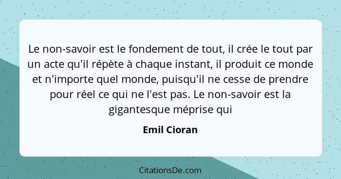 Le non-savoir est le fondement de tout, il crée le tout par un acte qu'il répète à chaque instant, il produit ce monde et n'importe quel... - Emil Cioran