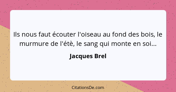 Ils nous faut écouter l'oiseau au fond des bois, le murmure de l'étè, le sang qui monte en soi...... - Jacques Brel