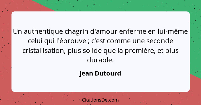 Un authentique chagrin d'amour enferme en lui-même celui qui l'éprouve ; c'est comme une seconde cristallisation, plus solide que... - Jean Dutourd