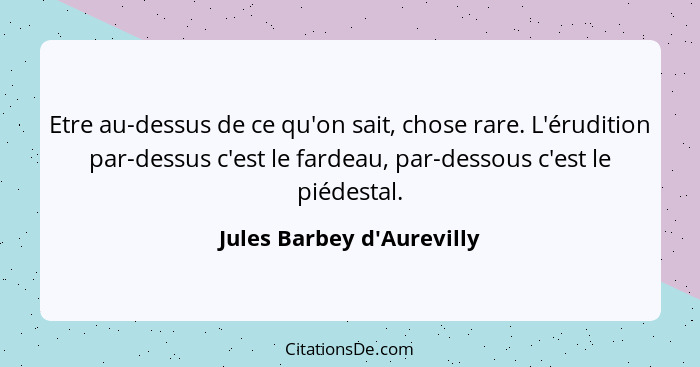 Etre au-dessus de ce qu'on sait, chose rare. L'érudition par-dessus c'est le fardeau, par-dessous c'est le piédestal.... - Jules Barbey d'Aurevilly