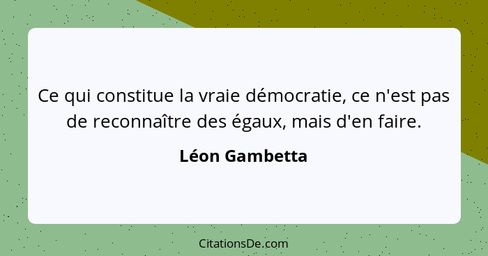 Ce qui constitue la vraie démocratie, ce n'est pas de reconnaître des égaux, mais d'en faire.... - Léon Gambetta