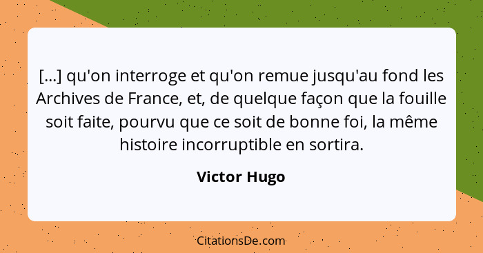 [...] qu'on interroge et qu'on remue jusqu'au fond les Archives de France, et, de quelque façon que la fouille soit faite, pourvu que ce... - Victor Hugo