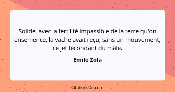 Solide, avec la fertilité impassible de la terre qu'on ensemence, la vache avait reçu, sans un mouvement, ce jet fécondant du mâle.... - Emile Zola