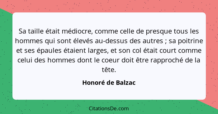 Sa taille était médiocre, comme celle de presque tous les hommes qui sont élevés au-dessus des autres ; sa poitrine et ses épa... - Honoré de Balzac