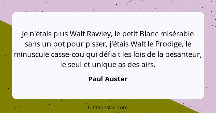 Je n'étais plus Walt Rawley, le petit Blanc misérable sans un pot pour pisser, j'étais Walt le Prodige, le minuscule casse-cou qui défia... - Paul Auster