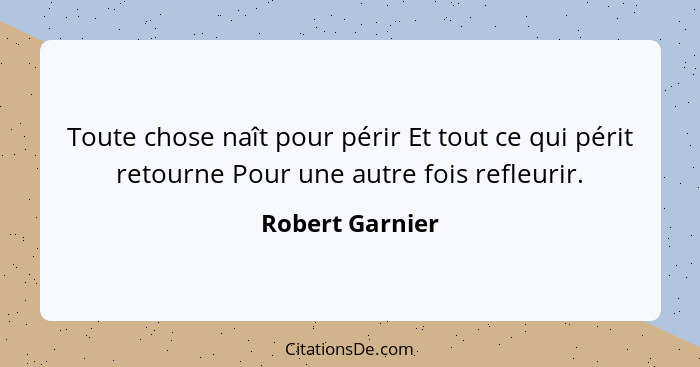 Toute chose naît pour périr Et tout ce qui périt retourne Pour une autre fois refleurir.... - Robert Garnier