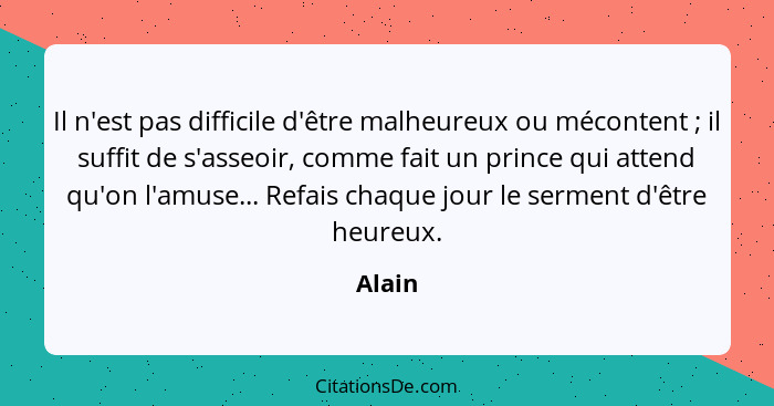 Il n'est pas difficile d'être malheureux ou mécontent ; il suffit de s'asseoir, comme fait un prince qui attend qu'on l'amuse... Refais c... - Alain