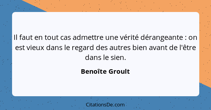 Il faut en tout cas admettre une vérité dérangeante : on est vieux dans le regard des autres bien avant de l'être dans le sien.... - Benoîte Groult